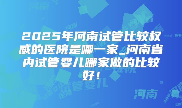 2025年河南试管比较权威的医院是哪一家_河南省内试管婴儿哪家做的比较好!