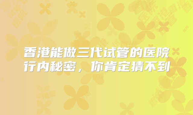 香港能做三代试管的医院行内秘密,你肯定猜不到