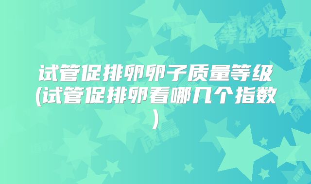 试管促排卵卵子质量等级(试管促排卵看哪几个指数)