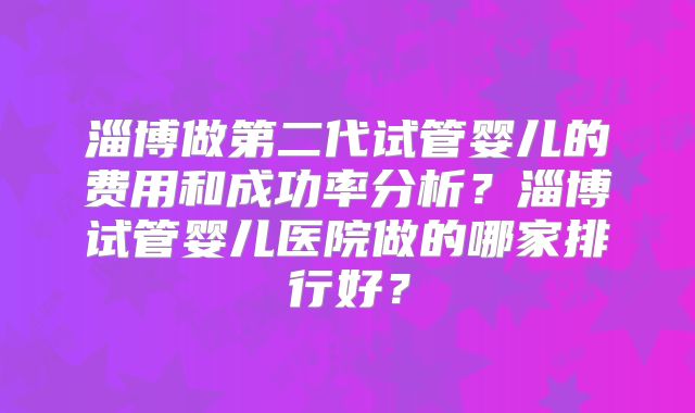 淄博做第二代试管婴儿的费用和成功率分析？淄博试管婴儿医院做的哪家排行好？