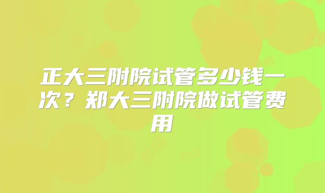 正大三附院试管多少钱一次？郑大三附院做试管费用