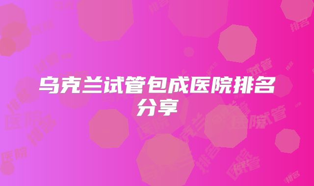 乌克兰试管包成医院排名分享