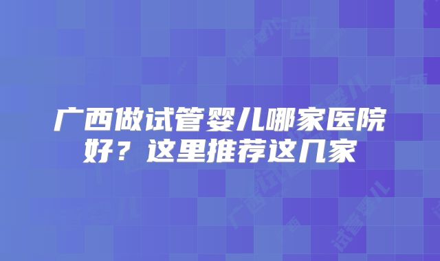 广西做试管婴儿哪家医院好?这里推荐这几家