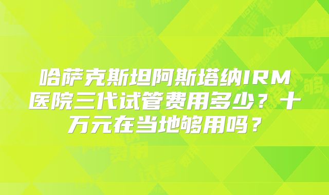 哈萨克斯坦阿斯塔纳IRM医院三代试管费用多少？十万元在当地够用吗？