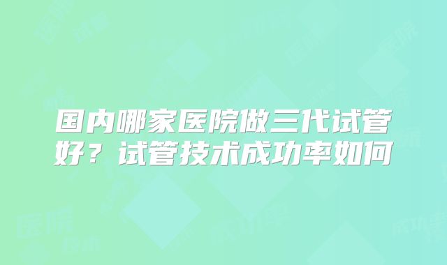 国内哪家医院做三代试管好？试管技术成功率如何