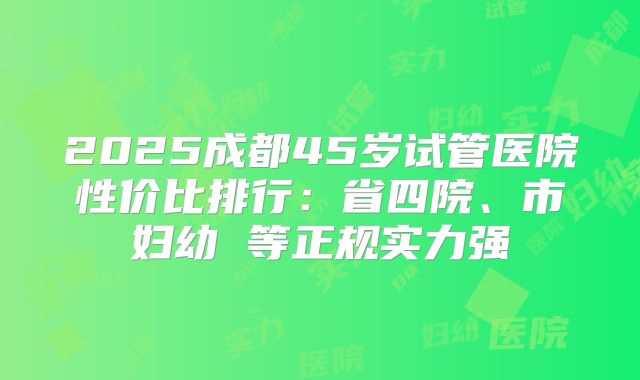 2025成都45岁试管医院性价比排行:省四院、市妇幼 等正规实力强