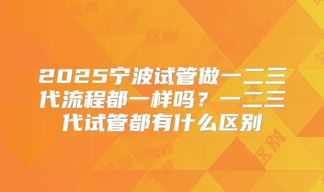 2025宁波试管做一二三代流程都一样吗?一二三代试管都有什么区别
