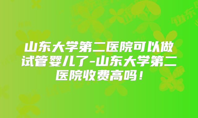 山东大学第二医院可以做试管婴儿了-山东大学第二医院收费高吗！