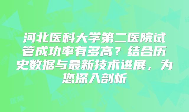 河北医科大学第二医院试管成功率有多高？结合历史数据与最新技术进展，为您深入剖析