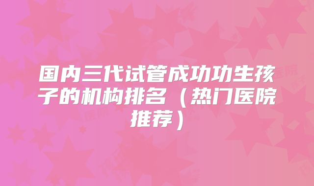 国内三代试管成功功生孩子的机构排名(热门医院推荐)