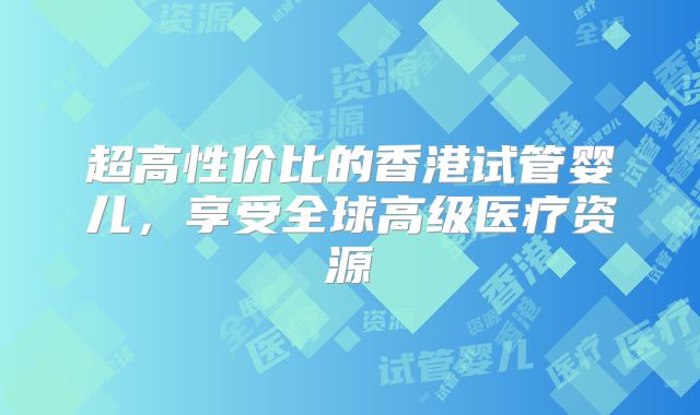超高性价比的香港试管婴儿,享受全球高级医疗资源