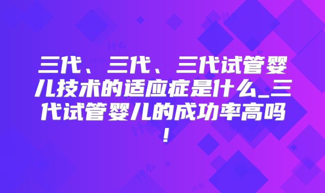 三代、三代、三代试管婴儿技术的适应症是什么_三代试管婴儿的成功率高吗！