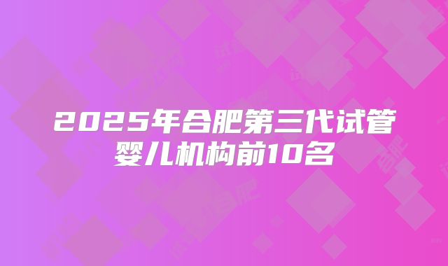 2025年合肥第三代试管婴儿机构前10名