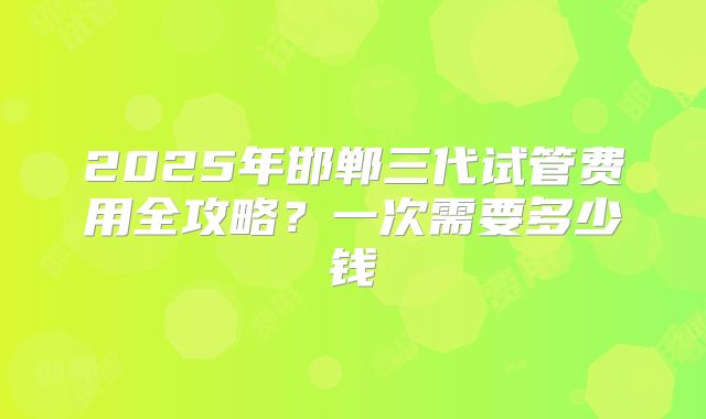 2025年邯郸三代试管费用全攻略?一次需要多少钱
