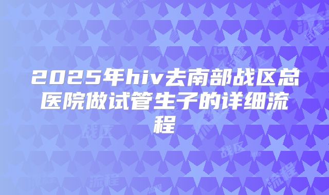 2025年hiv去南部战区总医院做试管生子的详细流程