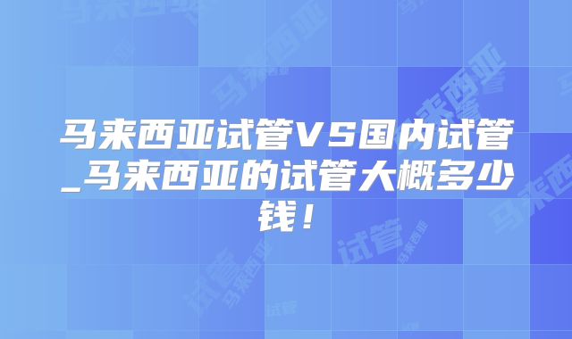 马来西亚试管VS国内试管_马来西亚的试管大概多少钱！