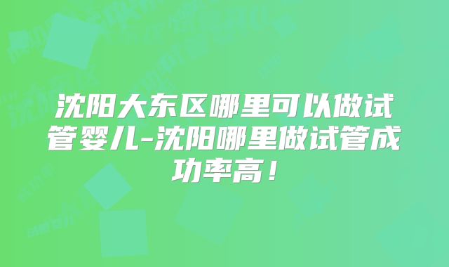 沈阳大东区哪里可以做试管婴儿-沈阳哪里做试管成功率高！