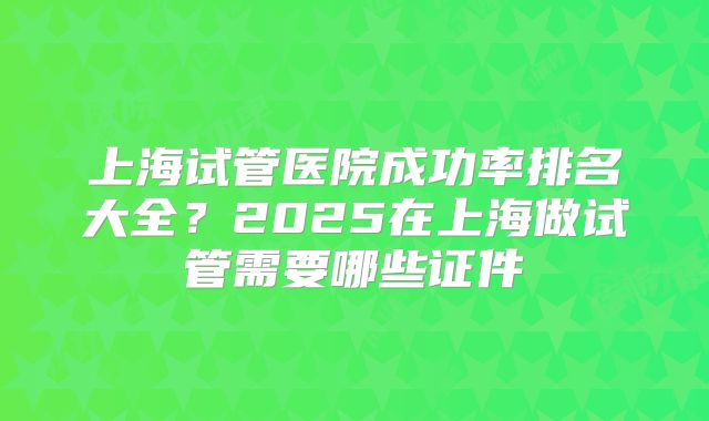 上海试管医院成功率排名大全？2025在上海做试管需要哪些证件