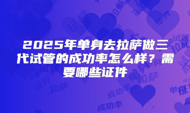 2025年单身去拉萨做三代试管的成功率怎么样？需要哪些证件