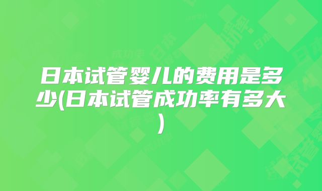 日本试管婴儿的费用是多少(日本试管成功率有多大)
