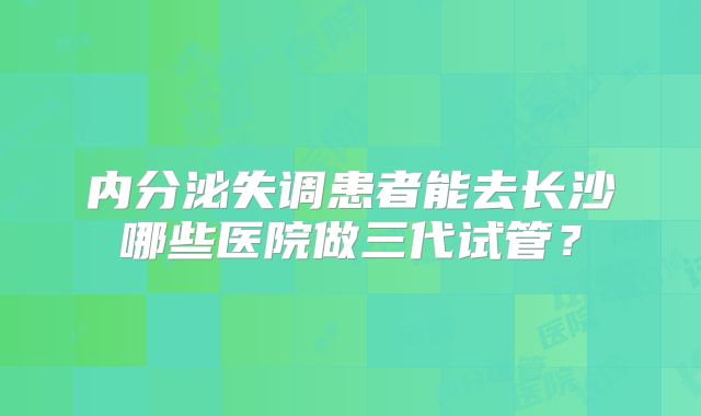 内分泌失调患者能去长沙哪些医院做三代试管？