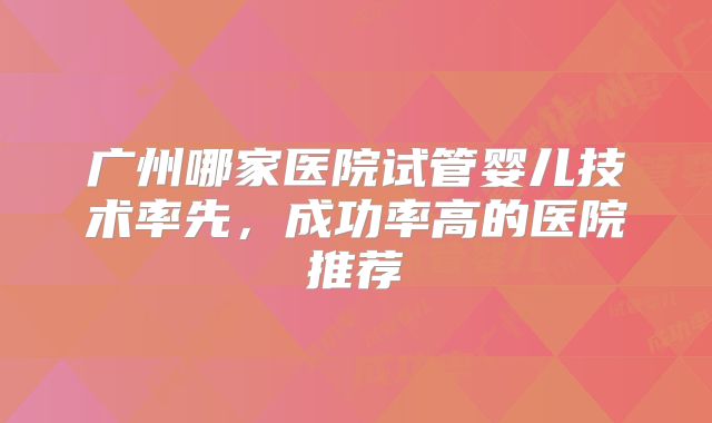 广州哪家医院试管婴儿技术率先,成功率高的医院推荐