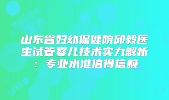 山东省妇幼保健院邱毅医生试管婴儿技术实力解析:专业水准值得信赖