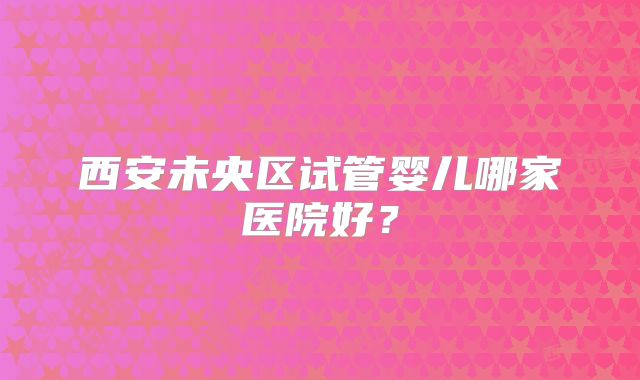 西安未央区试管婴儿哪家医院好？