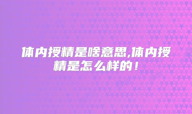 体内授精是啥意思,体内授精是怎么样的！