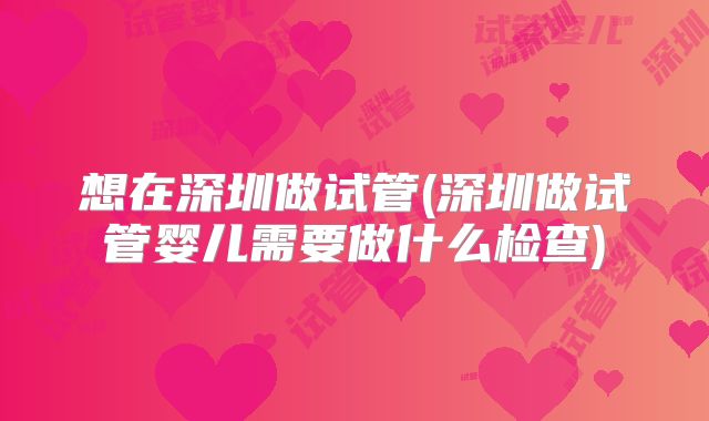 想在深圳做试管(深圳做试管婴儿需要做什么检查)