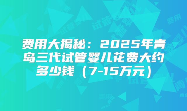 费用大揭秘:2025年青岛三代试管婴儿花费大约多少钱(7-15万元)