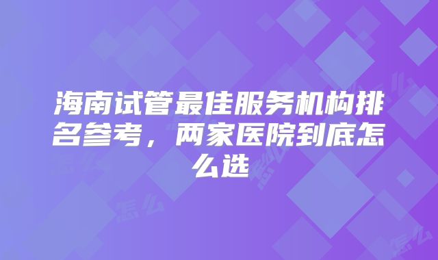 海南试管最佳服务机构排名参考，两家医院到底怎么选