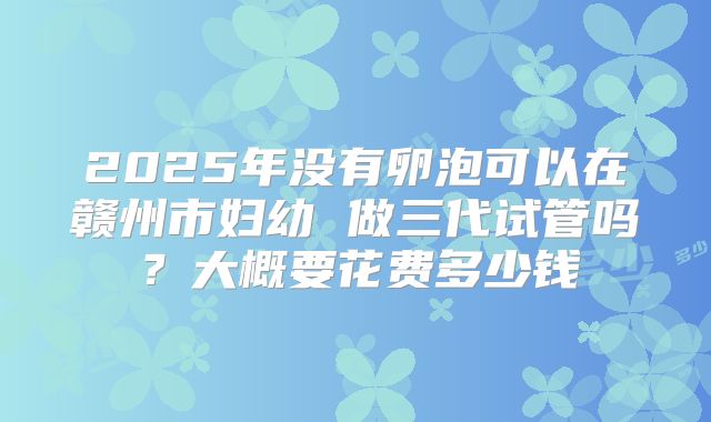 2025年没有卵泡可以在赣州市妇幼 做三代试管吗?大概要花费多少钱