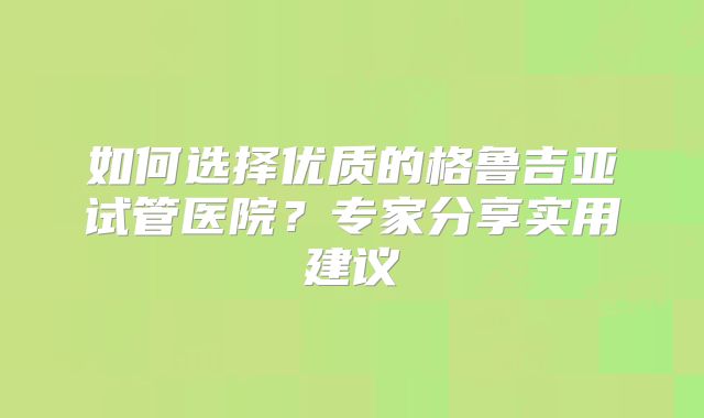 如何选择优质的格鲁吉亚试管医院？专家分享实用建议