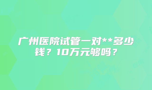 广州医院试管一对**多少钱?10万元够吗?