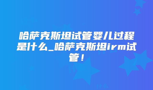 哈萨克斯坦试管婴儿过程是什么_哈萨克斯坦irm试管！