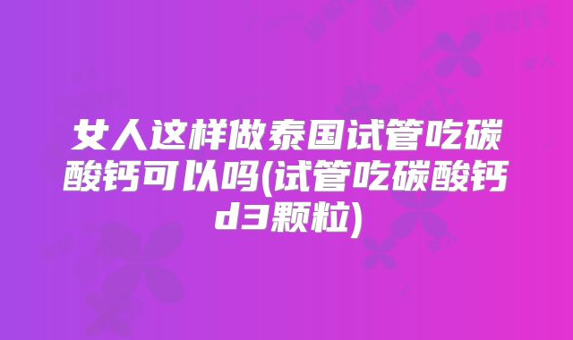 女人这样做泰国试管吃碳酸钙可以吗(试管吃碳酸钙d3颗粒)
