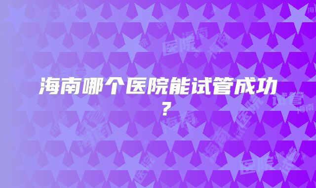 海南哪个医院能试管成功 ?