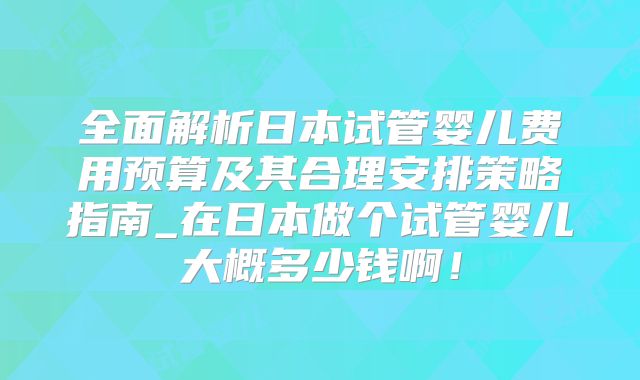 全面解析日本试管婴儿费用预算及其合理安排策略指南_在日本做个试管婴儿大概多少钱啊！