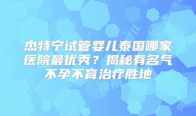 杰特宁试管婴儿泰国哪家医院最优秀？揭秘有名气不孕不育治疗胜地