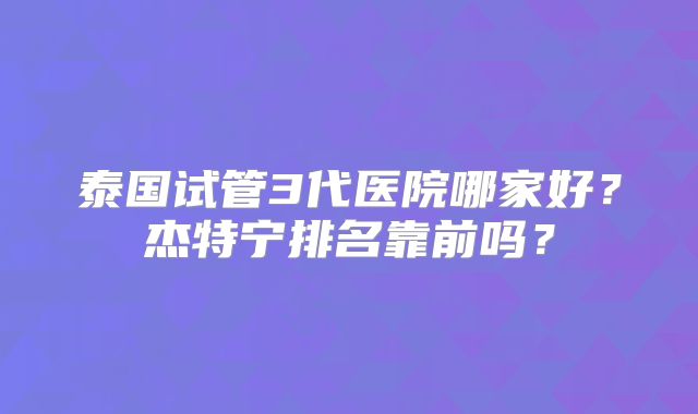 泰国试管3代医院哪家好？杰特宁排名靠前吗？