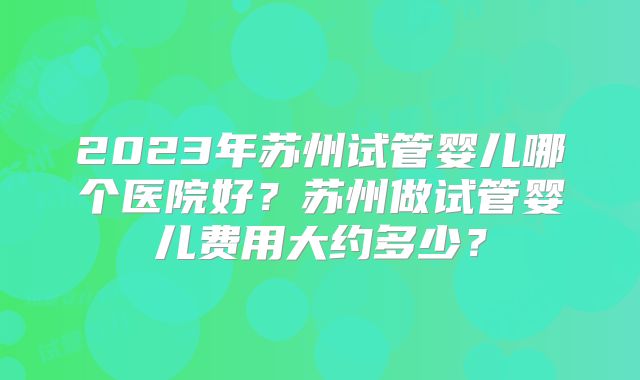 2023年苏州试管婴儿哪个医院好？苏州做试管婴儿费用大约多少？