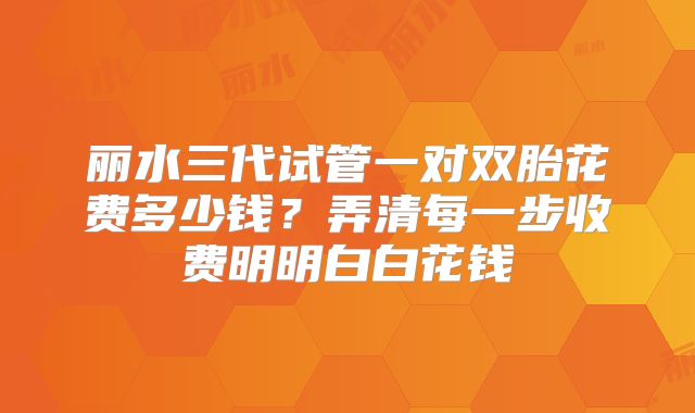 丽水三代试管一对双胎花费多少钱?弄清每一步收费明明白白花钱