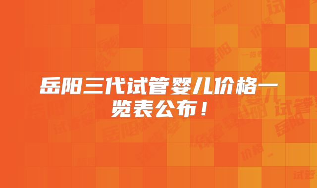 岳阳三代试管婴儿价格一览表公布！