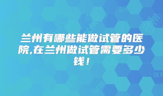 兰州有哪些能做试管的医院,在兰州做试管需要多少钱!