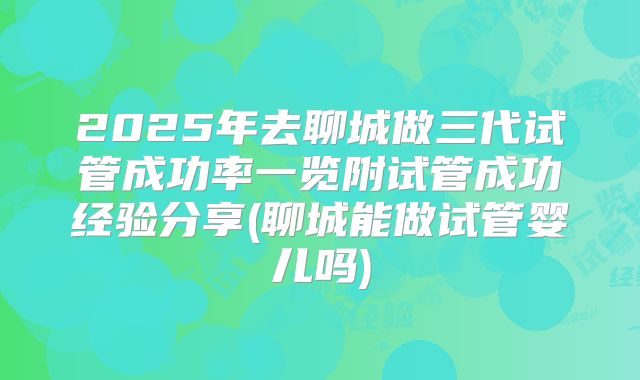 2025年去聊城做三代试管成功率一览附试管成功经验分享(聊城能做试管婴儿吗)