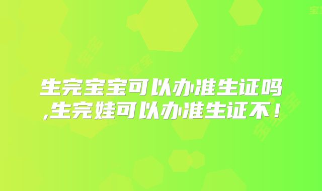 生完宝宝可以办准生证吗,生完娃可以办准生证不！