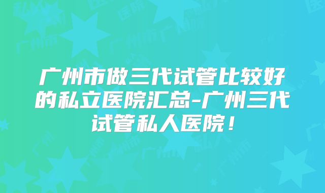 广州市做三代试管比较好的私立医院汇总-广州三代试管私人医院!