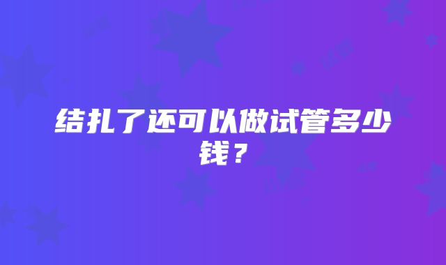 结扎了还可以做试管多少钱？