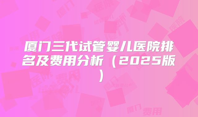 厦门三代试管婴儿医院排名及费用分析(2025版)